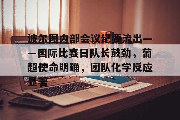 爱游戏充值-波尔图内部会议纪要流出——国际比赛日队长鼓劲，葡超使命明确，团队化学反应显著的简单介绍